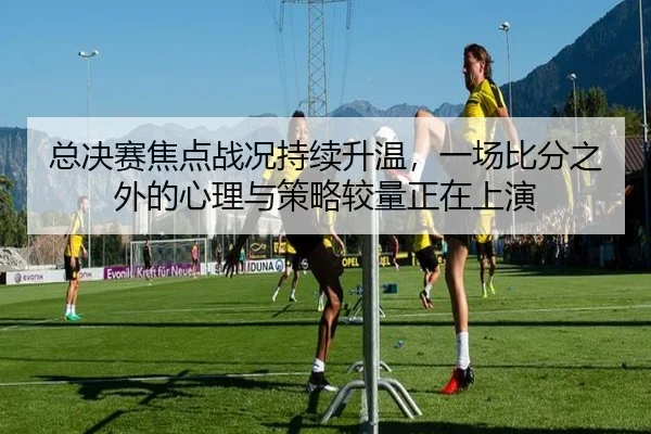 总决赛焦点战况持续升温，一场比分之外的心理与策略较量正在上演